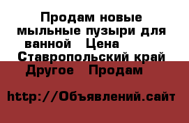 Продам новые мыльные пузыри для ванной › Цена ­ 500 - Ставропольский край Другое » Продам   